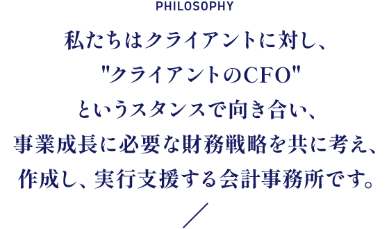 私たちはクライアントに対し、クライアントのCFOというスタンスで向き合い、事業成長に必要な財務戦略を共に考え、作成し、実行支援する会計事務所です。